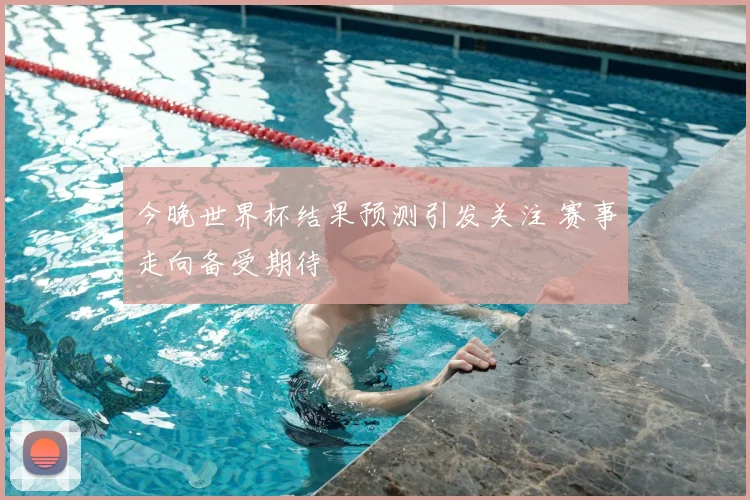 今晚世界杯结果预测引发关注 赛事走向备受期待