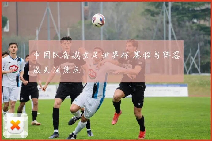 中国队备战女足世界杯 赛程与阵容成关注焦点