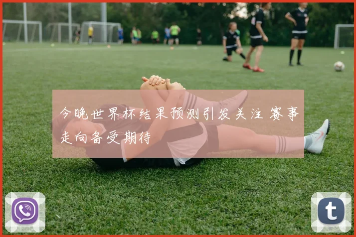 今晚世界杯结果预测引发关注 赛事走向备受期待