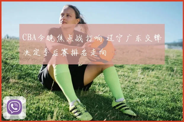 CBA今晚焦点战打响 辽宁广东交锋决定季后赛排名走向