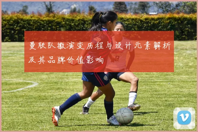 曼联队徽演变历程与设计元素解析及其品牌价值影响