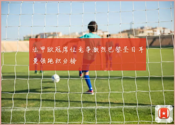 法甲欧冠席位竞争激烈巴黎圣日耳曼领跑积分榜