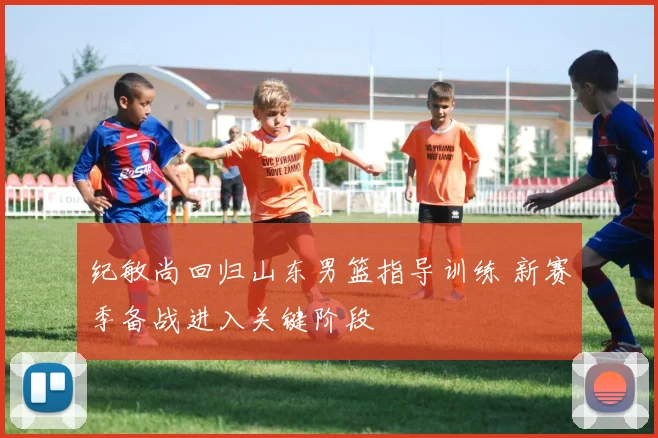 纪敏尚回归山东男篮指导训练 新赛季备战进入关键阶段