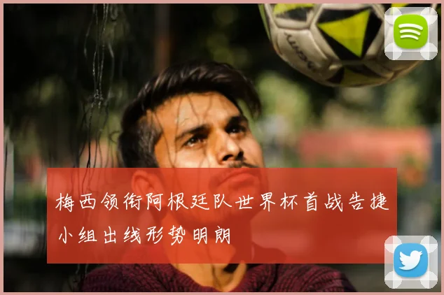 梅西领衔阿根廷队世界杯首战告捷小组出线形势明朗