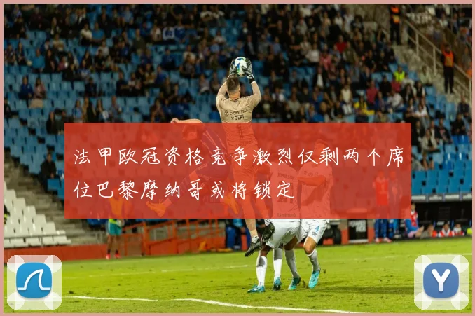 法甲欧冠资格竞争激烈仅剩两个席位巴黎摩纳哥或将锁定