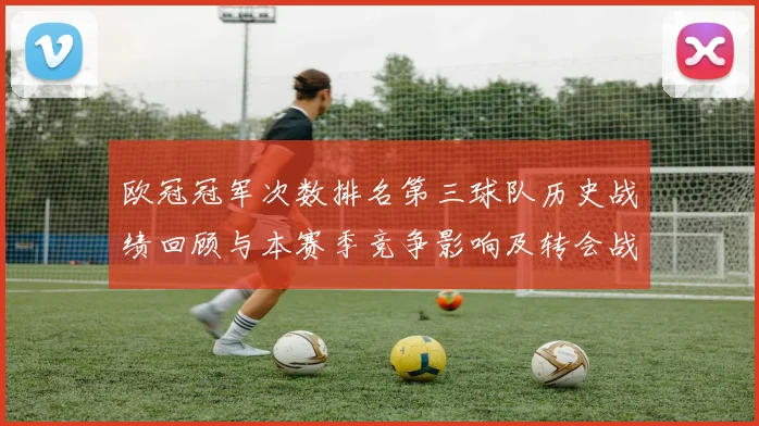 欧冠冠军次数排名第三球队历史战绩回顾与本赛季竞争影响及转会战术调整