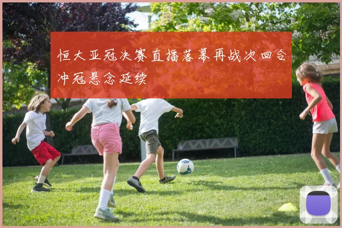 恒大亚冠决赛直播落幕再战次回合冲冠悬念延续