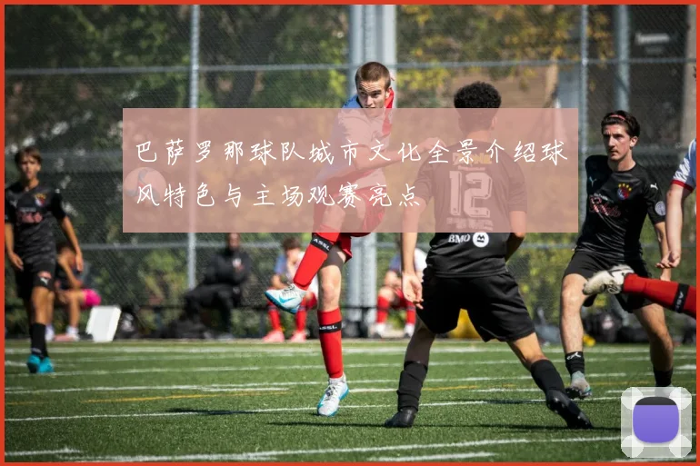 巴萨罗那球队城市文化全景介绍球风特色与主场观赛亮点