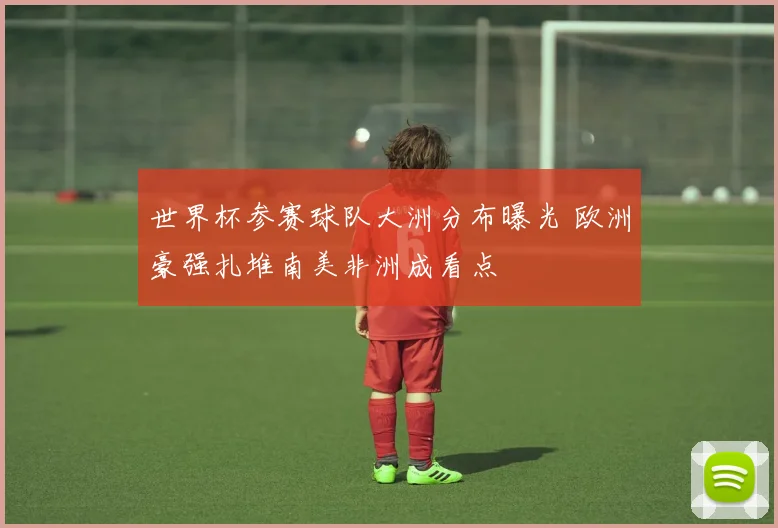 世界杯参赛球队大洲分布曝光 欧洲豪强扎堆南美非洲成看点
