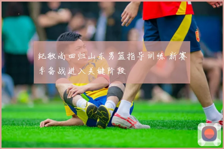 纪敏尚回归山东男篮指导训练 新赛季备战进入关键阶段