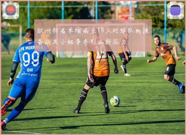 欧洲杯名单缩减至18人对球队轮换备战及小组争夺形成新压力