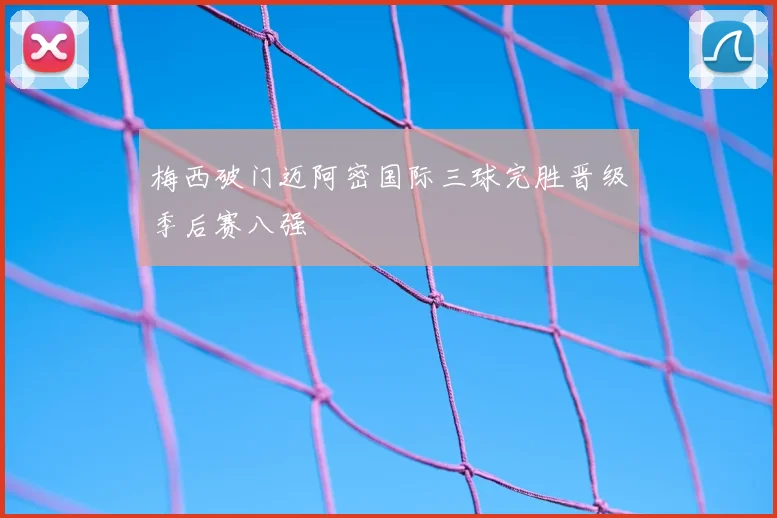 梅西破门迈阿密国际三球完胜晋级季后赛八强