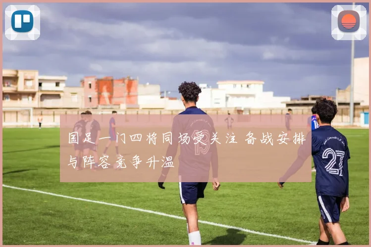 国足一门四将同场受关注 备战安排与阵容竞争升温