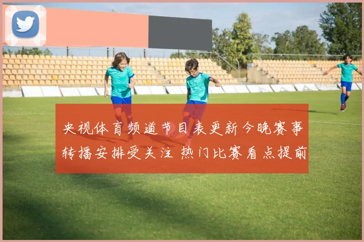 央视体育频道节目表更新今晚赛事转播安排受关注 热门比赛看点提前揭晓