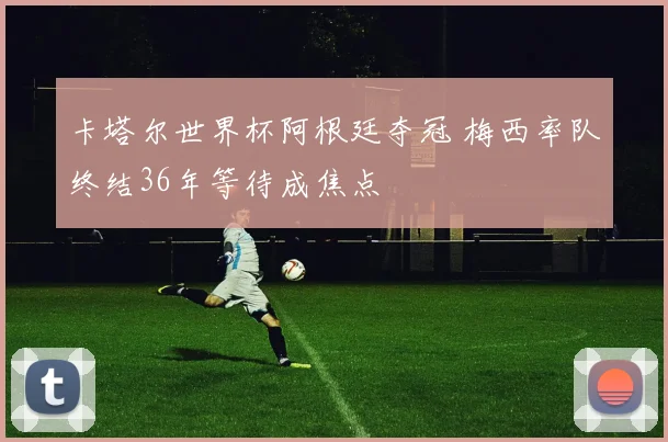 卡塔尔世界杯阿根廷夺冠 梅西率队终结36年等待成焦点