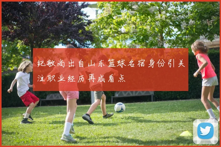 纪敏尚出自山东篮球名宿身份引关注职业经历再成看点