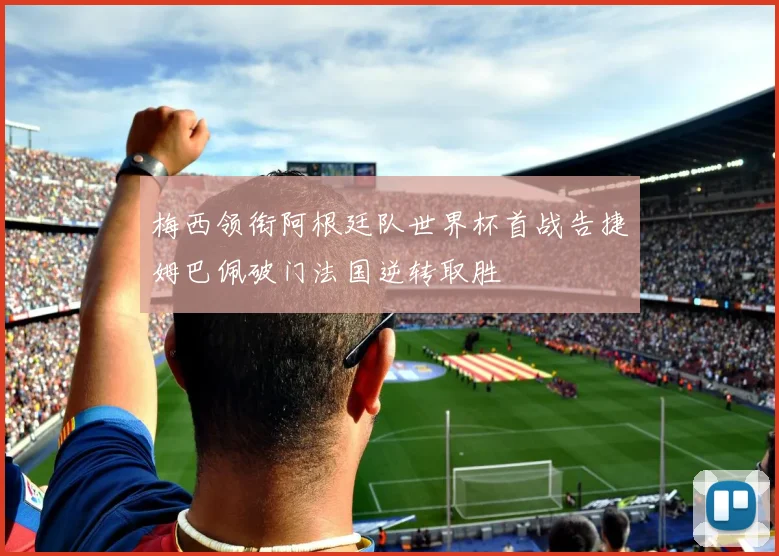 梅西领衔阿根廷队世界杯首战告捷姆巴佩破门法国逆转取胜