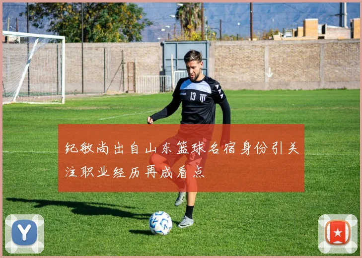 纪敏尚出自山东篮球名宿身份引关注职业经历再成看点