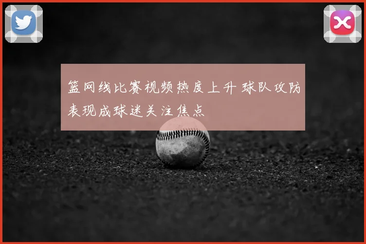 篮网线比赛视频热度上升 球队攻防表现成球迷关注焦点