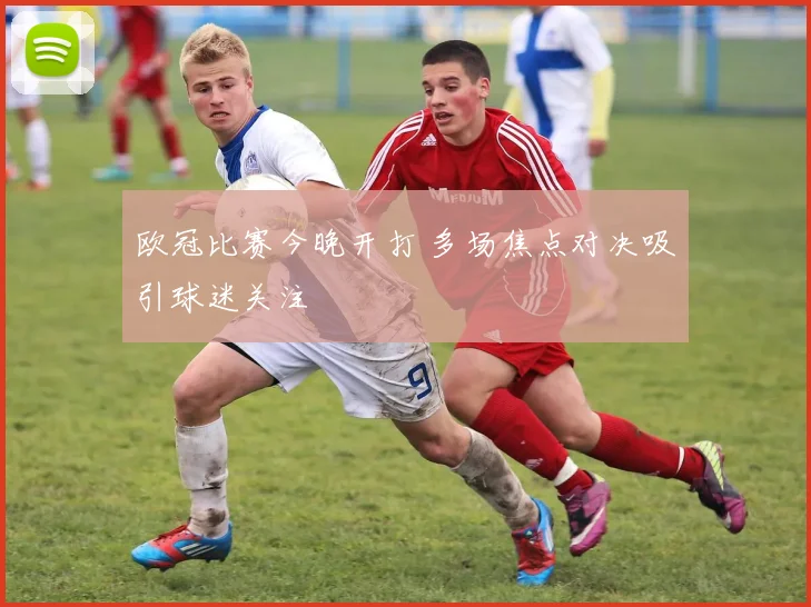 欧冠比赛今晚开打 多场焦点对决吸引球迷关注