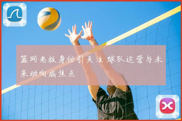 篮网老板身份引关注 球队运营与未来动向成焦点