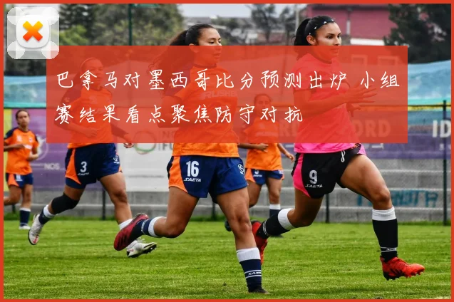 巴拿马对墨西哥比分预测出炉 小组赛结果看点聚焦防守对抗