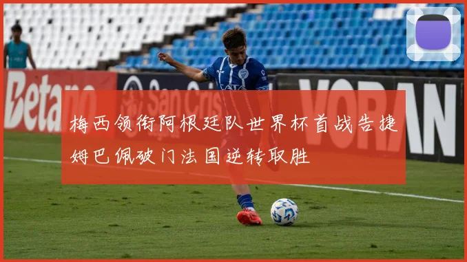 梅西领衔阿根廷队世界杯首战告捷姆巴佩破门法国逆转取胜