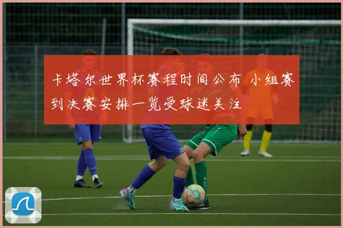 卡塔尔世界杯赛程时间公布 小组赛到决赛安排一览受球迷关注