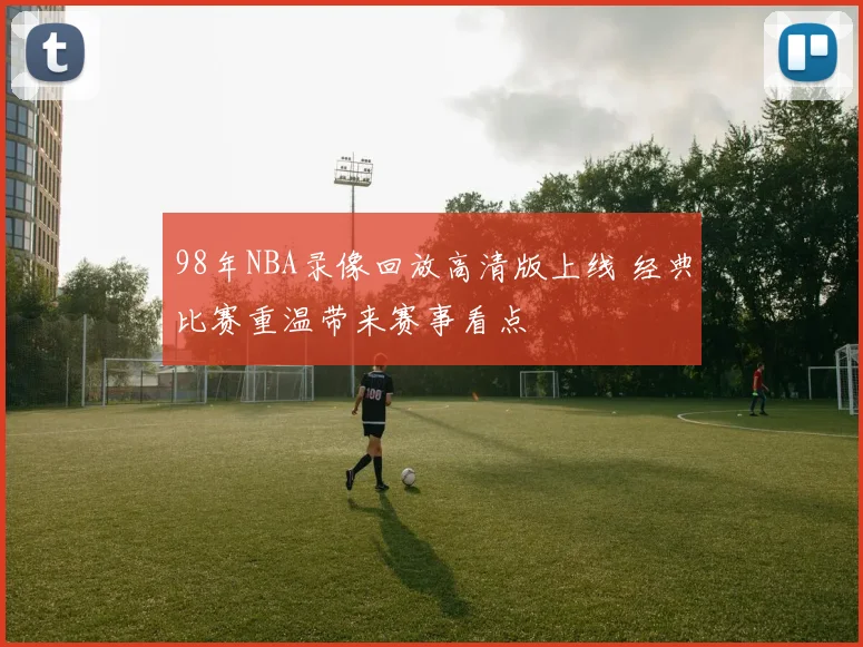 98年NBA录像回放高清版上线 经典比赛重温带来赛事看点