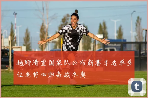 越野滑雪国家队公布新赛季名单多位老将回归备战冬奥