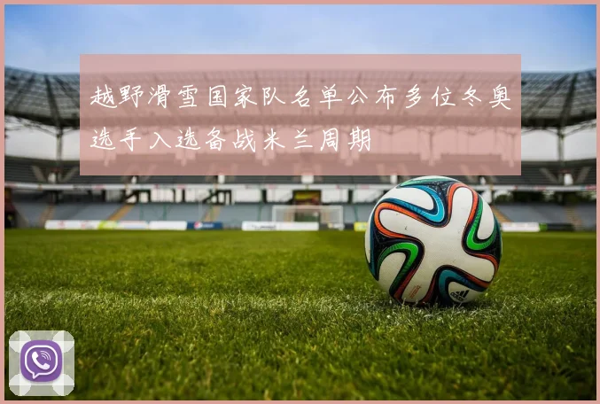 越野滑雪国家队名单公布多位冬奥选手入选备战米兰周期