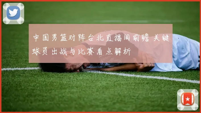 中国男篮对阵台北直播间前瞻 关键球员出战与比赛看点解析