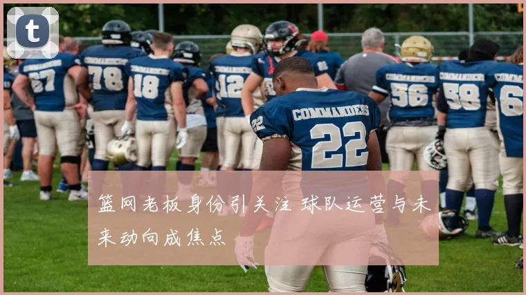 篮网老板身份引关注 球队运营与未来动向成焦点