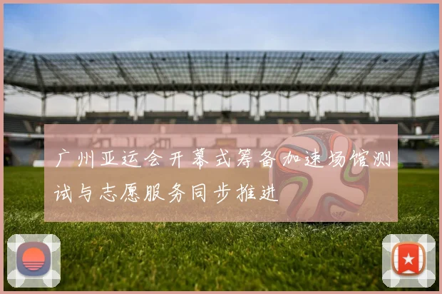 广州亚运会开幕式筹备加速场馆测试与志愿服务同步推进