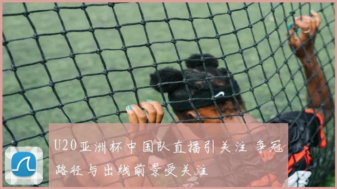 U20亚洲杯中国队直播引关注 争冠路径与出线前景受关注