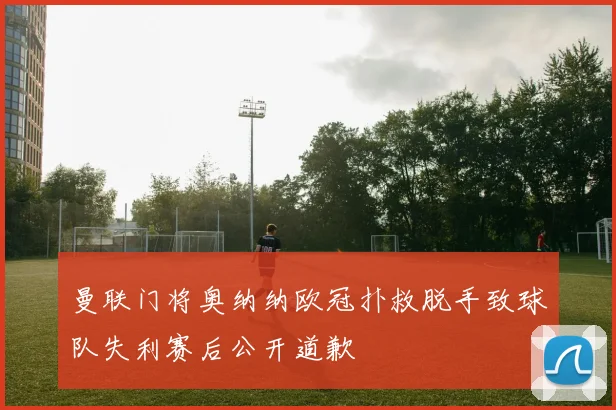 曼联门将奥纳纳欧冠扑救脱手致球队失利赛后公开道歉