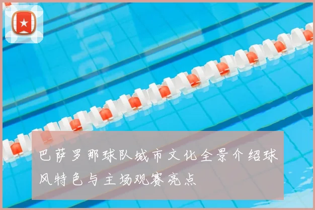 巴萨罗那球队城市文化全景介绍球风特色与主场观赛亮点