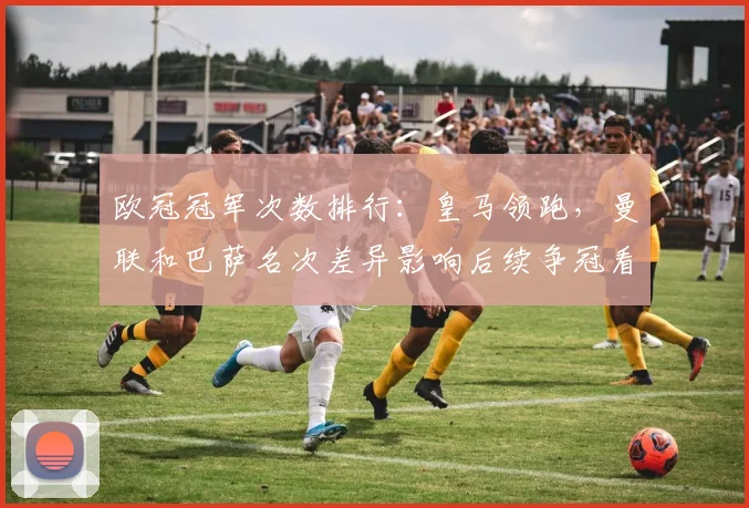 欧冠冠军次数排行：皇马领跑，曼联和巴萨名次差异影响后续争冠看点