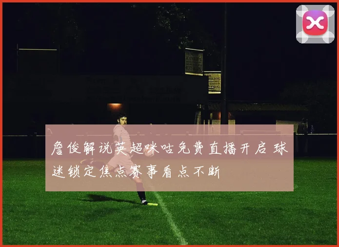 詹俊解说英超咪咕免费直播开启 球迷锁定焦点赛事看点不断