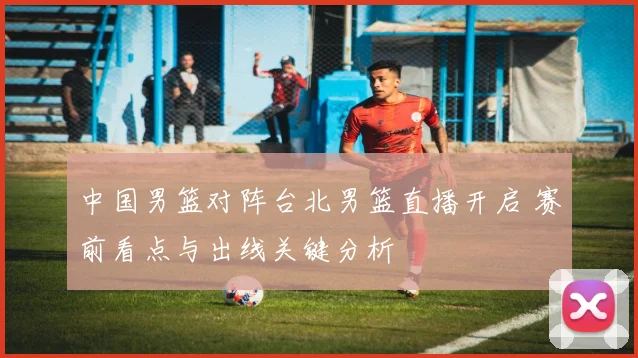 中国男篮对阵台北男篮直播开启 赛前看点与出线关键分析