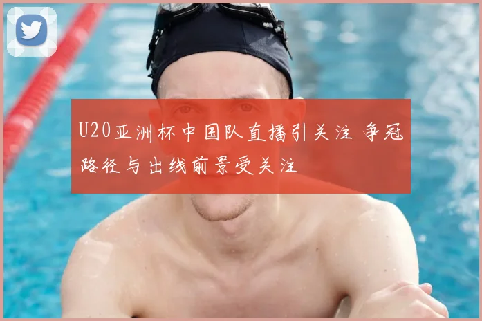 U20亚洲杯中国队直播引关注 争冠路径与出线前景受关注