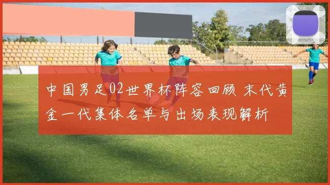 中国男足02世界杯阵容回顾 末代黄金一代集体名单与出场表现解析