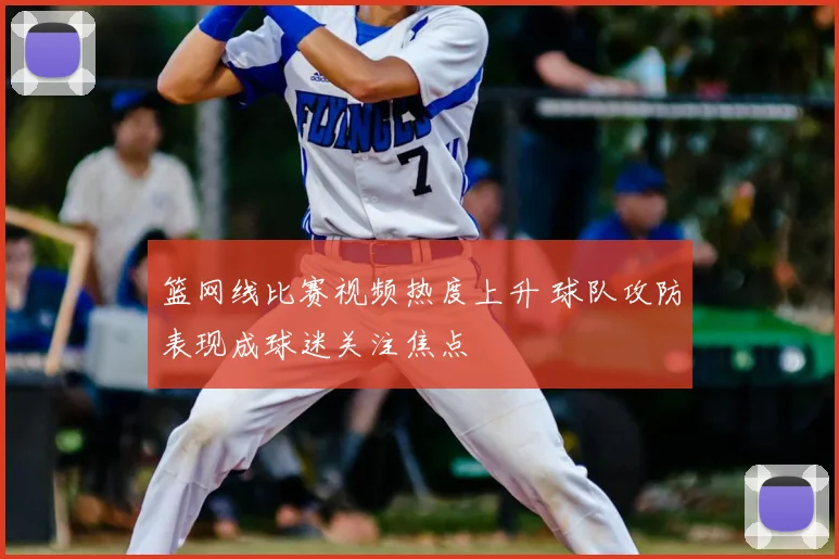 篮网线比赛视频热度上升 球队攻防表现成球迷关注焦点